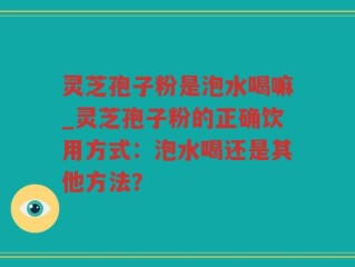 灵芝孢子粉是泡水喝嘛_灵芝孢子粉的正确饮用方式：泡水喝还是其他方法？