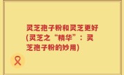 灵芝孢子粉和灵芝更好(灵芝之“精华”：灵芝孢子粉的妙用)