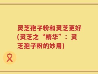 灵芝孢子粉和灵芝更好(灵芝之“精华”：灵芝孢子粉的妙用)