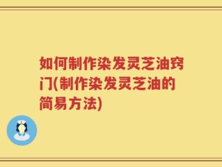 如何制作染发灵芝油窍门(制作染发灵芝油的简易方法)
