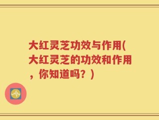 大红灵芝功效与作用(大红灵芝的功效和作用，你知道吗？)