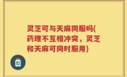 灵芝可与天麻同服吗(药理不互相冲突，灵芝和天麻可同时服用)