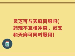 灵芝可与天麻同服吗(药理不互相冲突，灵芝和天麻可同时服用)