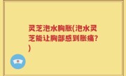 灵芝泡水胸胀(泡水灵芝能让胸部感到胀痛？)