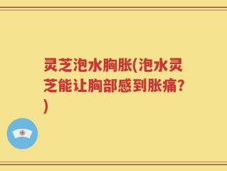 灵芝泡水胸胀(泡水灵芝能让胸部感到胀痛？)