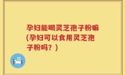 孕妇能喝灵芝孢子粉嘛(孕妇可以食用灵芝孢子粉吗？)
