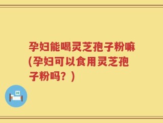 孕妇能喝灵芝孢子粉嘛(孕妇可以食用灵芝孢子粉吗？)