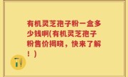 有机灵芝孢子粉一盒多少钱啊(有机灵芝孢子粉售价揭晓，快来了解！)