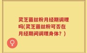 灵芝菌丝粉月经期调理吗(灵芝菌丝粉可否在月经期间调理身体？)