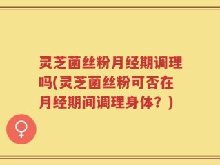 灵芝菌丝粉月经期调理吗(灵芝菌丝粉可否在月经期间调理身体？)