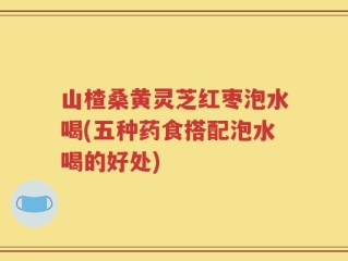 山楂桑黄灵芝红枣泡水喝(五种药食搭配泡水喝的好处)