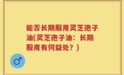 能否长期服用灵芝孢子油(灵芝孢子油：长期服用有何益处？)