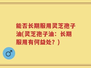 能否长期服用灵芝孢子油(灵芝孢子油：长期服用有何益处？)