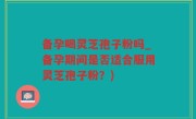 备孕喝灵芝孢子粉吗_备孕期间是否适合服用灵芝孢子粉?)