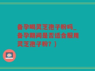 备孕喝灵芝孢子粉吗_备孕期间是否适合服用灵芝孢子粉？)