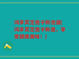 鸿茅灵芝孢子粉泡酒(鸿茅灵芝孢子粉酒，享受健康美味！)