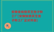 安徽省旌德灵芝孢子粉工厂(安徽旌德灵芝孢子粉工厂正式开业)