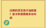 过期的灵芝孢子油胶囊？孢子粉保质期多长时间