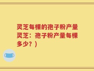 灵芝每棵的孢子粉产量灵芝：孢子粉产量每棵多少？)
