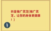 抖音推广灵芝(推广灵芝，让你的身体更健康！)