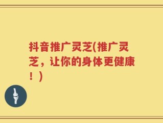 抖音推广灵芝(推广灵芝，让你的身体更健康！)
