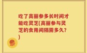 吃了高丽参多长时间才能吃灵芝(高丽参与灵芝的食用间隔需多久？)