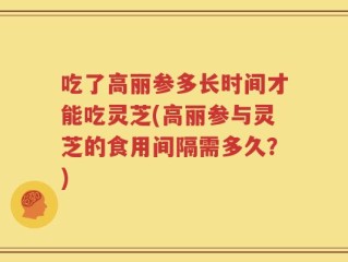 吃了高丽参多长时间才能吃灵芝(高丽参与灵芝的食用间隔需多久？)