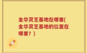 金华灵芝基地在哪里(金华灵芝基地的位置在哪里？)