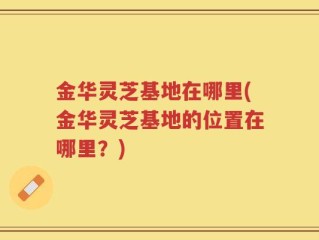 金华灵芝基地在哪里(金华灵芝基地的位置在哪里？)