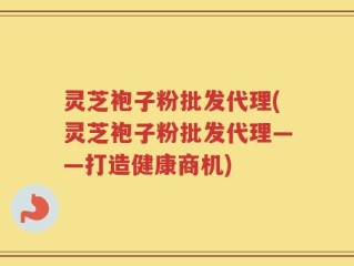 灵芝袍子粉批发代理(灵芝袍子粉批发代理——打造健康商机)