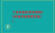 十五岁能吃灵芝孢吗15岁能否食用灵芝孢？)