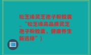 松芝缘灵芝孢子粉胶囊_“松芝缘高品质灵芝孢子粉胶囊，健康养生新选择”)