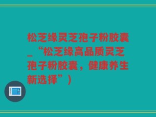 松芝缘灵芝孢子粉胶囊_“松芝缘高品质灵芝孢子粉胶囊，健康养生新选择”)