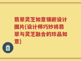 翡翠灵芝如意镶嵌设计图片(设计师巧妙将翡翠与灵芝融合的珍品如意)