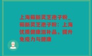 上海茹新灵芝孢子粉_茹新灵芝孢子粉：上海优质健康滋补品，提升免疫力与健康
