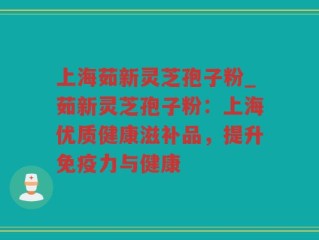 上海茹新灵芝孢子粉_茹新灵芝孢子粉：上海优质健康滋补品，提升免疫力与健康