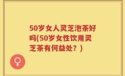 50岁女人灵芝泡茶好吗(50岁女性饮用灵芝茶有何益处？)
