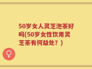 50岁女人灵芝泡茶好吗(50岁女性饮用灵芝茶有何益处？)