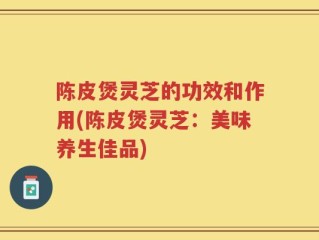 陈皮煲灵芝的功效和作用(陈皮煲灵芝：美味养生佳品)
