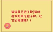 猫猫灵芝孢子粉(猫咪喜欢的灵芝孢子粉，让它们更健康！)