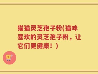 猫猫灵芝孢子粉(猫咪喜欢的灵芝孢子粉，让它们更健康！)