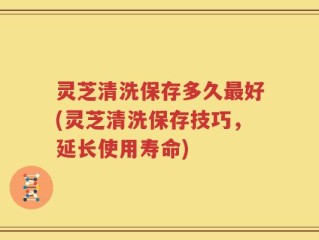 灵芝清洗保存多久最好(灵芝清洗保存技巧，延长使用寿命)