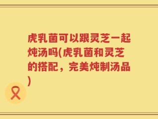 虎乳菌可以跟灵芝一起炖汤吗(虎乳菌和灵芝的搭配，完美炖制汤品)