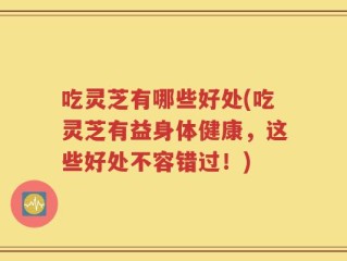 吃灵芝有哪些好处(吃灵芝有益身体健康，这些好处不容错过！)