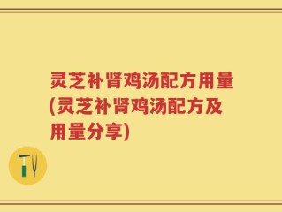 灵芝补肾鸡汤配方用量(灵芝补肾鸡汤配方及用量分享)