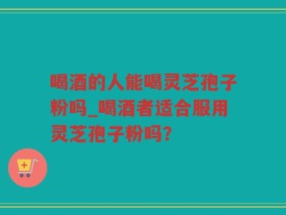 喝酒的人能喝灵芝孢子粉吗_喝酒者适合服用灵芝孢子粉吗？