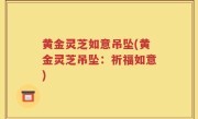 黄金灵芝如意吊坠(黄金灵芝吊坠：祈福如意)
