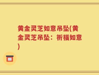 黄金灵芝如意吊坠(黄金灵芝吊坠：祈福如意)