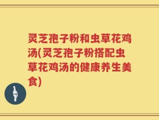 灵芝孢子粉和虫草花鸡汤(灵芝孢子粉搭配虫草花鸡汤的健康养生美食)