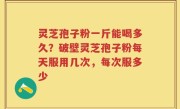 灵芝孢子粉一斤能喝多久？破壁灵芝孢子粉每天服用几次，每次服多少